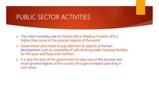 PUBLIC SECTOR ACTIVITIES
 The infant mortality rate of Odisha (41) or Madhya Pradesh (47) is
higher than some of the poorest regions of the world.
 Government also needs to pay attention to aspects of human
development such as availability of safe drinking water, housing facilities
for the poor and food and nutrition.
 It is also the duty of the government to take care of the poorest and
most ignored regions of the country through increased spending in
such areas.
 