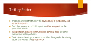 Tertiary Sector
 These are activities that help in the development of the primary and
secondary sectors.
 Do not produce a good but they are an aid or a support for the
production process.
 Transportation, storage, communication, banking, trade are some
examples of tertiary activities.
 Since these activities generate services rather than goods, the tertiary
sector is also called the service sector.
 