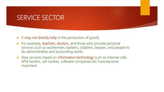 SERVICE SECTOR
 It may not directly help in the production of goods.
 For example, teachers, doctors, and those who provide personal
services such as washermen, barbers, cobblers, lawyers, and people to
do administrative and accounting works.
 New services based on information technology such as internet cafe,
ATM booths, call centres, software companies etc have become
important.
 
