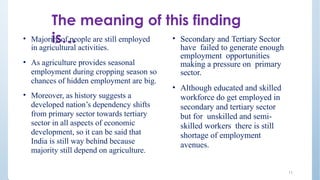 The meaning of this finding
is…
11
• Majority of people are still employed
in agricultural activities.
• As agriculture provides seasonal
employment during cropping season so
chances of hidden employment are big.
• Moreover, as history suggests a
developed nation’s dependency shifts
from primary sector towards tertiary
sector in all aspects of economic
development, so it can be said that
India is still way behind because
majority still depend on agriculture.
• Secondary and Tertiary Sector
have failed to generate enough
employment opportunities
making a pressure on primary
sector.
• Although educated and skilled
workforce do get employed in
secondary and tertiary sector
but for unskilled and semi-
skilled workers there is still
shortage of employment
avenues.
 