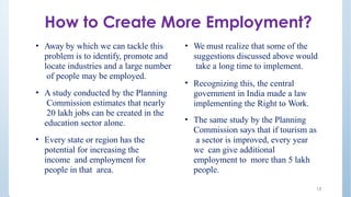 • Away by which we can tackle this
problem is to identify, promote and
locate industries and a large number
of people may be employed.
• A study conducted by the Planning
Commission estimates that nearly
20 lakh jobs can be created in the
education sector alone.
• Every state or region has the
potential for increasing the
income and employment for
people in that area.
13
• We must realize that some of the
suggestions discussed above would
take a long time to implement.
• Recognizing this, the central
government in India made a law
implementing the Right to Work.
• The same study by the Planning
Commission says that if tourism as
a sector is improved, every year
we can give additional
employment to more than 5 lakh
people.
How to Create More Employment?
 