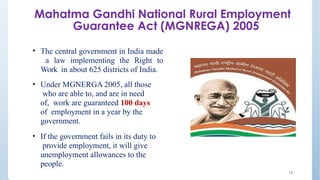 Mahatma Gandhi National Rural Employment
Guarantee Act (MGNREGA) 2005
• The central government in India made
a law implementing the Right to
Work in about 625 districts of India.
• Under MGNERGA 2005, all those
who are able to, and are in need
of, work are guaranteed 100 days
of employment in a year by the
government.
• If the government fails in its duty to
provide employment, it will give
unemployment allowances to the
people.
14
 