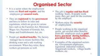 Organised Sector
16
• It is a sector where the employment
terms are fixed and regular, and the
employees get assured work.
• They are registered by the government
and have to follow its rules and
regulations, which are given in various
laws such as the Factories Act, Minimum
Wages Act, Payment of Gratuity Act,
Shops and Establishments Act, etc.
• People get medical benefits. The factory
manager has to ensure facilities like
drinking water and a safe working
environment. When they retire, these
workers get pensions as well.
• The job is regular and has fixed
working hours. If people work
more, they get paid for the overtime
by the employer.
• Workers enjoy the security
of employment.
• People working in the organised
sector get several other benefits
from the employers such as paid
leave, payment during holidays,
provident fund, gratuity, etc.
• Examples of the organised sectors
are Government employees,
registered industrial workers,
Anganwadi workers, village health
workers, etc.
 