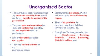 Unorganised Sector
17
• The unorganised sector is characterised
by small and scattered units, which
are largely outside the control of the
government.
• There are rules and regulations but
these are not followed since they
are not registered with the
government.
• Jobs are low-paid and often
not regular.
• There are no such facilities in
the
unorganised sector.
• Employment is not secure. People
can be asked to leave without any
reason.
• There is no provision for
overtime, paid leave, holidays,
leave due to sickness, etc.
• Examples of the unorganised sectors
are Shopkeeping, Farming,
Domestic works, Labouring,
Rickshaw pulling, etc.
 