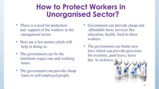 How to Protect Workers in
Unorganised Sector?
• There is a need for protection
and support of the workers in the
unorganised sector.
• Here are a few points which will
help in doing so.
• The government can fix the
minimum wages rate and working
hours.
• The government can provide cheap
loans to self-employed people.
• Government can provide cheap and
affordable basic services like
education, health, food to these
workers.
• The government can frame new
laws which can provide provision
for overtime, paid leave, leave
due to sickness, etc.
18
 