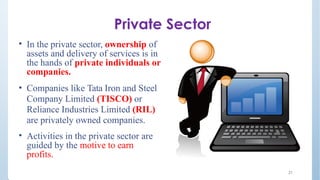 Private Sector
• In the private sector, ownership of
assets and delivery of services is in
the hands of private individuals or
companies.
• Companies like Tata Iron and Steel
Company Limited (TISCO) or
Reliance Industries Limited (RIL)
are privately owned companies.
• Activities in the private sector are
guided by the motive to earn
profits.
21
 