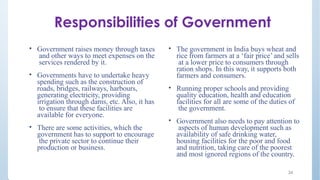 Responsibilities of Government
• Government raises money through taxes
and other ways to meet expenses on the
services rendered by it.
• Governments have to undertake heavy
spending such as the construction of
roads, bridges, railways, harbours,
generating electricity, providing
irrigation through dams, etc. Also, it has
to ensure that these facilities are
available for everyone.
• There are some activities, which the
government has to support to encourage
the private sector to continue their
production or business.
• The government in India buys wheat and
rice from farmers at a ‘fair price’ and sells
at a lower price to consumers through
ration shops. In this way, it supports both
farmers and consumers.
• Running proper schools and providing
quality education, health and education
facilities for all are some of the duties of
the government.
• Government also needs to pay attention to
aspects of human development such as
availability of safe drinking water,
housing facilities for the poor and food
and nutrition, taking care of the poorest
and most ignored regions of the country.
24
 