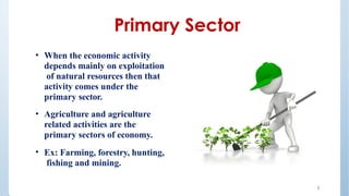 • When the economic activity
depends mainly on exploitation
of natural resources then that
activity comes under the
primary sector.
• Agriculture and agriculture
related activities are the
primary sectors of economy.
• Ex: Farming, forestry, hunting,
fishing and mining.
Primary Sector
3
 