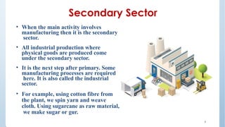 Secondary Sector
• When the main activity involves
manufacturing then it is the secondary
sector.
• All industrial production where
physical goods are produced come
under the secondary sector.
• It is the next step after primary. Some
manufacturing processes are required
here. It is also called the industrial
sector.
• For example, using cotton fibre from
the plant, we spin yarn and weave
cloth. Using sugarcane as raw material,
we make sugar or gur.
4
 