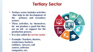Tertiary Sector
• Tertiary sector includes activities
that help in the development of
the primary and secondary
sectors.
• These activities, by themselves,
do not produce a good but they
are an aid or support for the
production process.
• It is also called the service sector.
• Example: Teachers, doctors,
washermen, barbers,
cobblers, lawyers, call
centres, software
companies, etc.. 5
 