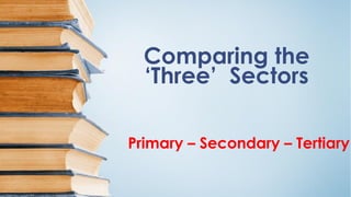 Comparing the
‘Three’ Sectors
Primary – Secondary – Tertiary
 