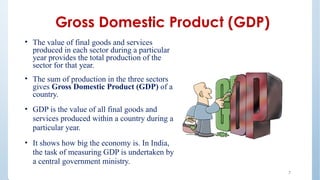 Gross Domestic Product (GDP)
• The value of final goods and services
produced in each sector during a particular
year provides the total production of the
sector for that year.
• The sum of production in the three sectors
gives Gross Domestic Product (GDP) of a
country.
• GDP is the value of all final goods and
services produced within a country during a
particular year.
• It shows how big the economy is. In India,
the task of measuring GDP is undertaken by
a central government ministry.
7
 