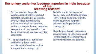 The tertiary sector has become important in India because
of the
following reasons:
9
• Services such as hospitals,
educational institutions, post and
telegraph services, police stations,
courts, village administrative
offices, municipal corporations,
defence, transport, banks, insurance
companies, etc. are considered as
basic services and are necessary for
all people.
• The development of agriculture
and industry leads to the
development of services such as
transport, trade, storage, etc.
• With the rise in the income of
people, they start demanding more
services like eating out, tourism,
shopping, private hospitals,
private schools, professional
training, etc.
• Over the past decade, certain new
services based on information and
communication technology have
become important and essential.
 