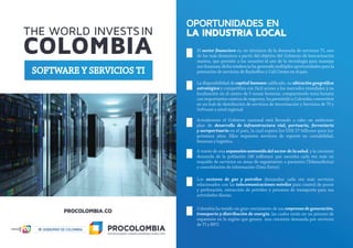 SOFTWARE Y SERVICIOS TI
OPORTUNIDADES EN
LA INDUSTRIA LOCAL
El sector ﬁnanciero es, en términos de la demanda de servicios TI, uno
de los más dinámicos a partir del objetivo del Gobierno de bancarización
masiva, que permite a los usuarios el uso de la tecnología para manejar
sus ﬁnanzas; dicha tendencia ha generado múltiples oportunidades para la
prestación de servicios de Backo ce y Call Center en el país.
La disponibilidad de capital humano caliﬁcado, su ubicación geográﬁca
estratégica y competitiva con fácil acceso a los mercados mundiales y su
localización en el centro de 5 zonas horarias, compartiendo zona horaria
con importantes centros de negocios, ha permitido a Colombia convertirse
en un hub de distribución de servicios de tercerización y Servicios de TI y
Software a nivel regional.
Actualmente el Gobierno nacional está llevando a cabo un ambicioso
plan de desarrollo de infraestructura vial, portuaria, ferroviaria
y aeroportuaria en el país, la cual supera los US$ 37 billones para los
próximos años. Ellos requieren servicios de soporte en contabilidad,
ﬁnanzas y logística.
A través de una expansiónsostenidadelsectordelasalud, y la creciente
demanda de la población (48 millones) que necesita cada vez más un
respaldo de servicios en áreas de seguimiento a pacientes (Telemedicina)
y consolidación de información (Data Entry).
Los sectores de gas y petróleo demandan cada vez más servicios
relacionados con las telecomunicaciones móviles para control de pozos
y perforación, extracción de petróleo y procesos de transporte para sus
actividades diarias.
Colombia ha tenido un gran crecimiento de sus empresasdegeneración,
transporte y distribución de energía, las cuales están en un proceso de
expansión en la región que genera una creciente demanda por servicios
de TI y BPO.
 