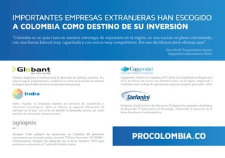 IMPORTANTES EMPRESAS EXTRANJERAS HAN ESCOGIDO
A COLOMBIA COMO DESTINO DE SU INVERSIÓN
Peter Kroll, Vicepresidente Senior,
Capgemini Latinoamérica Norte.
“Colombia es un país clave en nuestra estrategia de expansión en la región, es una nación en pleno crecimiento,
con una fuerza laboral muy capacitada y con costos muy competitivos. Por eso decidimos abrir oﬁcinas aquí”.
Indra, España: la compañía experta en servicios de consultoría y
soluciones tecnológicas, abrió en Pereira su segundo laboratorio de
software en el país, con el ﬁn de atender la demanda interna así como
también los mercados internacionales.
Synapsis, Chile: adquirió las operaciones en Colombia del proveedor
.).llM53$SU:nóisrevnI(oeviDITsoicivresyahcnaadnabedonaciremaonitaL
Posteriormente Synapsis fue adquirida por la ﬁrma Brasilera TIVIT para
posicionar su presencia en 7 países de América Latina.
Capgemini, Francia: la compañía de TI abrió una subsidiaria en Bogotá con
el ﬁn de ofrecer servicios a sus clientes locales y de la región, empleando a
Colombia como su base de operaciones regional (empleos generados: 400).
Stefanini, Brasil: la ﬁrma de soluciones TI adquirió la compañía colombiana
de desarrollo TI Informática & Tecnología, reforzando la presencia de la
ﬁrma brasilera en Latinoamérica.
Globant, Argentina: la multinacional de desarrollo de software, servicios TI y
outsourcing de mantenimiento, estableció un centro de desarrollo de software
en Bogotá con el objeto de servir al mercado internacional.
 