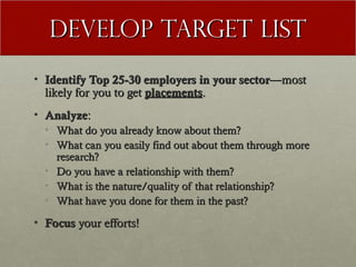 Develop Target List
• Identify Top 25-30 employers in your sector—most
  likely for you to get placements.
• Analyze:
  • What do you already know about them?
  • What can you easily find out about them through more
    research?
  • Do you have a relationship with them?
  • What is the nature/quality of that relationship?
  • What have you done for them in the past?

• Focus your efforts!
 