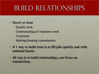 Build Relationships
• Based on trust
  •   Quality work
  •   Understanding of employer needs
  •   Consistent
  •   Making/keeping commitments

• # 1 way to build trust is to fill jobs quickly and with
  minimal hassle.
• #2 way is to build relationships, not focus on
  transactions.
 