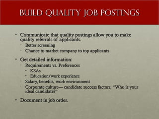 Build Quality Job Postings

• Communicate that quality postings allow you to make
  quality referrals of applicants.
  • Better screening
  • Chance to market company to top applicants

• Get detailed information:
  • Requirements vs. Preferences
    • KSAs
    • Education/work experience
  • Salary, benefits, work environment
  • Corporate culture— candidate success factors. “Who is your
    ideal candidate?”
• Document in job order.
 