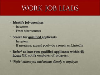 Work Job Leads
• Identify job openings
  • In system
  • From other sources

• Search for qualified applicants
  • In system
  • If necessary, expand pool—do a search on LinkedIn

• Refer* at least two qualified applicants within 48
  hours OR notify employer of progress.
* “Refer” means you send resume directly to employer.
 