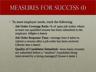 Measures for Success (1)

• To meet employer needs, track the following:
  • Job Order Coverage Ratio--% of open job orders where
    at least one qualified resume has been submitted to the
    employer. (Higher is better)
  • Job Order Response Time—average time it takes to
    submit a resume after a job order has been received.
    (Shorter time is better)
  • Quality of Candidates Submitted—how many resumes
    are submitted before a “sendout” (candidate being
    interviewed by a hiring manager)? (Lower is better )
 