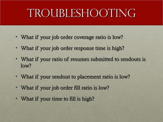Troubleshooting
• What if your job order coverage ratio is low?

• What if your job order response time is high?

• What if your ratio of resumes submitted to sendouts is
  low?
• What if your sendout to placement ratio is low?

• What if your job order fill ratio is low?

• What if your time to fill is high?
 