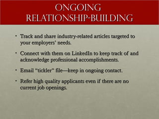 Ongoing
    Relationship-Building
• Track and share industry-related articles targeted to
  your employers’ needs.
• Connect with them on LinkedIn to keep track of and
  acknowledge professional accomplishments.
• Email “tickler” file—keep in ongoing contact.

• Refer high quality applicants even if there are no
  current job openings.
 