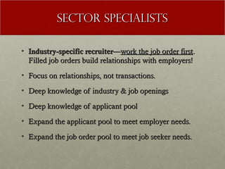 Sector Specialists

• Industry-specific recruiter—work the job order first.
  Filled job orders build relationships with employers!
• Focus on relationships, not transactions.

• Deep knowledge of industry & job openings

• Deep knowledge of applicant pool

• Expand the applicant pool to meet employer needs.

• Expand the job order pool to meet job seeker needs.
 