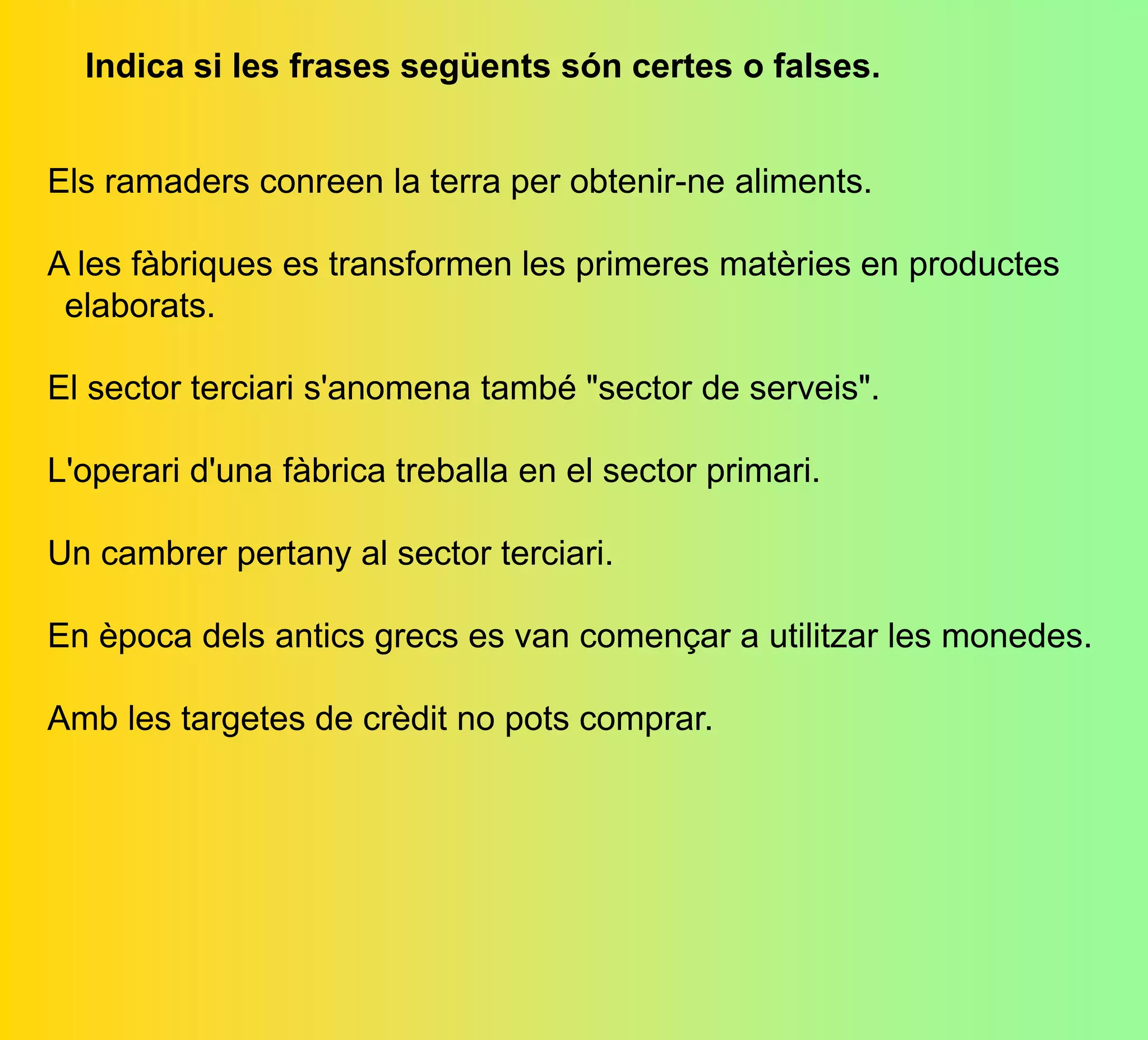 Indica si les frases següents són certes o falses.
Els ramaders conreen la terra per obtenir-ne aliments.
A les fàbriques es transformen les primeres matèries en productes
 elaborats.
El sector terciari s'anomena també "sector de serveis".
L'operari d'una fàbrica treballa en el sector primari.
Un cambrer pertany al sector terciari.
En època dels antics grecs es van començar a utilitzar les monedes.
Amb les targetes de crèdit no pots comprar.
 