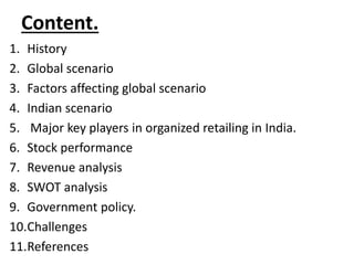 Content.
1. History
2. Global scenario
3. Factors affecting global scenario
4. Indian scenario
5. Major key players in organized retailing in India.
6. Stock performance
7. Revenue analysis
8. SWOT analysis
9. Government policy.
10.Challenges
11.References
 