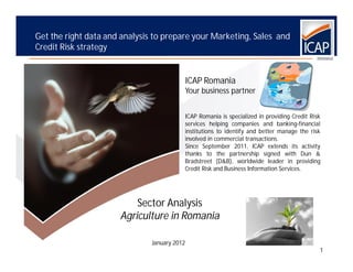 Get the right data and analysis to prepare your Marketing, Sales and
Credit Risk strategy


                                              ICAP Romania
                                              Your business partner


                                          ICAP Romania is specialized in providing Credit Risk
                                          services helping companies and banking-financial
                                          institutions to identify and better manage the risk
                                          involved in commercial transactions.
                                          Since September 2011, ICAP extends its activity
                                          thanks to the partnership signed with Dun &
                                          Bradstreet (D&B), worldwide leader in providing
                                          Credit Risk and Business Information Services.




                          Sector Analysis
                      Agriculture in Romania

                               January 2012
                                                                                             1
 