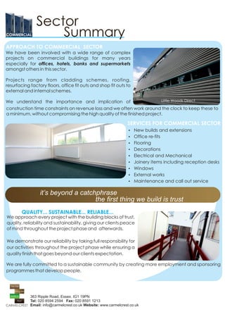 COMMERCIAL


APPROACH TO COMMERCIAL SECTOR
We have been involved with a wide range of complex
projects on commercial buildings for many years
especially for offices, hotels, banks and supermarkets
amongst others in this sector.

Projects range from cladding schemes, roofing,
resurfacing factory floors, office fit outs and shop fit outs to
external and internal schemes.

We understand the importance and implication of                         Little Woods Direct

construction time constraints on revenue loss and we often work around the clock to keep these to
a minimum, without compromising the high quality of the finished project.

                                                                 SERVICES FOR COMMERCIAL SECTOR
                                                                  Ÿ New builds and extensions
                                                                  Ÿ Office re-fits
                                                                  Ÿ Flooring
                                                                  Ÿ Decorations
                                                                  Ÿ Electrical and Mechanical
                                                                  Ÿ Joinery items including reception desks
                                                                  Ÿ Windows
                                                                  Ÿ External works
                                                                  Ÿ Maintenance and call out service


                 it’s beyond a catchphrase
                                    the first thing we build is trust
        QUALITY... SUSTAINABLE... RELIABLE...
We approach every project with the building blocks of trust,
quality, reliability and sustainability, giving our clients peace
of mind throughout the project phase and afterwards.

We demonstrate our reliability by taking full responsibility for
our activities throughout the project phase while ensuring a
quality finish that goes beyond our clients expectation.

We are fully committed to a sustainable community by creating more employment and sponsoring
programmes that develop people.




            363 Ripple Road, Essex. IG1 19PN
            Tel: 020 8594 2594 Fax: 020 8591 1213
            Email: info@carmelcrest.co.uk Website: www.carmelcrest.co.uk
 