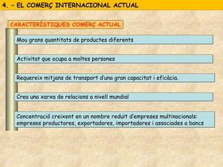 4. – EL COMERÇ INTERNACIONAL ACTUAL4. – EL COMERÇ INTERNACIONAL ACTUAL
Mou grans quantitats de productes diferentsMou grans quantitats de productes diferents
Activitat que ocupa a moltes personesActivitat que ocupa a moltes persones
Requereix mitjans de transport d’una gran capacitat i eficàcia.Requereix mitjans de transport d’una gran capacitat i eficàcia.
Crea una xarxa de relacions a nivell mundialCrea una xarxa de relacions a nivell mundial
Concentració creixent en un nombre reduït d’empreses multinacionals:
empreses productores, exportadores, importadores i associades a bancs
Concentració creixent en un nombre reduït d’empreses multinacionals:
empreses productores, exportadores, importadores i associades a bancs
CARACTERÍSTIQUES COMERÇ ACTUAL
 