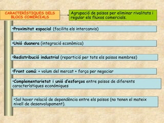 •Proximitat espacial (facilita els intercanvis)•Proximitat espacial (facilita els intercanvis)
•Unió duanera (integració econòmica)•Unió duanera (integració econòmica)
•Redistribució industrial (repartició per tots els països membres)•Redistribució industrial (repartició per tots els països membres)
•Front comú: + volum del mercat + força per negociar•Front comú: + volum del mercat + força per negociar
•Complementarietat i unió d’esforços entre països de diferents
característiques económiques
•Complementarietat i unió d’esforços entre països de diferents
característiques económiques
CARACTERÍSTIQUES DELS
BLOCS COMERCIALS
Agrupació de països per eliminar rivalitats i
regular els fluxos comercials.
•Sol haver relació de dependència entre els països (no tenen el mateix
nivell de desenvolupament).
•Sol haver relació de dependència entre els països (no tenen el mateix
nivell de desenvolupament).
 