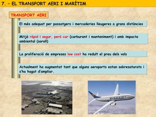 7. – EL TRANSPORT AERI I MARÍTIM7. – EL TRANSPORT AERI I MARÍTIM
Mitjà ràpid i segur, però car (carburant i manteniment) i amb impacte
ambiental (soroll)
Mitjà ràpid i segur, però car (carburant i manteniment) i amb impacte
ambiental (soroll)
El més adequat per passatgers i mercaderies lleugeres a grans distànciesEl més adequat per passatgers i mercaderies lleugeres a grans distàncies
TRANSPORT AERI
Actualment ha augmentat tant que alguns aeroports estan sobresaturats i
s’ha hagut d’ampliar.
Actualment ha augmentat tant que alguns aeroports estan sobresaturats i
s’ha hagut d’ampliar.
La proliferació de empreses low cost ha reduït el preu dels volsLa proliferació de empreses low cost ha reduït el preu dels vols
 