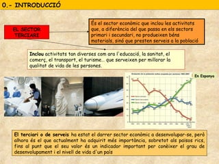 0.- INTRODUCCIÓ0.- INTRODUCCIÓ
És el sector econòmic que inclou les activitats
que, a diferència del que passa en els sectors
primari i secundari, no produeixen béns
materials, sinó que presten serveis a la població
EL SECTOR
TERCIARI
Inclou activitats tan diverses com ara l'educació, la sanitat, el
comerç, el transport, el turisme… que serveixen per millorar la
qualitat de vida de les persones.
El terciari o de serveis ha estat el darrer sector econòmic a desenvolupar-se, però
alhora és el que actualment ha adquirit més importància, sobretot als països rics,
fins al punt que el seu valor és un indicador important per conèixer el grau de
desenvolupament i el nivell de vida d'un país
En Espanya
 