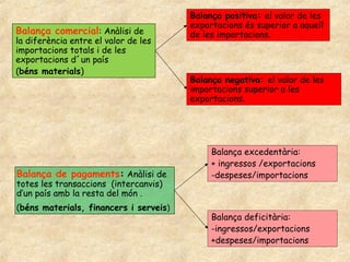 Balança comercial: Anàlisi de
la diferència entre el valor de les
importacions totals i de les
exportacions d´un país
(béns materials)
Balança positiva: el valor de les
exportacions és superior a aquell
de les importacions.
Balança negativa: el valor de les
importacions superior a les
exportacions.
Balança de pagaments: Anàlisi de
totes les transaccions (intercanvis)
d’un país amb la resta del món .
(béns materials, financers i serveis)
Balança excedentària:
+ ingressos /exportacions
-despeses/importacions
Balança deficitària:
-ingressos/exportacions
+despeses/importacions
 