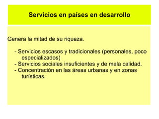 Servicios en países en desarrollo


Genera la mitad de su riqueza.

  - Servicios escasos y tradicionales (personales, poco
     especializados)
  - Servicios sociales insuficientes y de mala calidad.
  - Concentración en las áreas urbanas y en zonas
     turísticas.
 