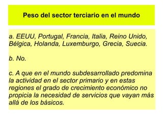 Peso del sector terciario en el mundo


a. EEUU, Portugal, Francia, Italia, Reino Unido,
Bélgica, Holanda, Luxemburgo, Grecia, Suecia.

b. No.

c. A que en el mundo subdesarrollado predomina
la actividad en el sector primario y en estas
regiones el grado de crecimiento económico no
propicia la necesidad de servicios que vayan más
allá de los básicos.
 