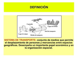 DEFINICIÓN




SISTEMA DE TRANSPORTE: conjunto de medios que permite
 el desplazamiento de personas y mercancías entre espacios
geográficos. Desempeña un importante papel económico y en
                  la organización espacial.
 