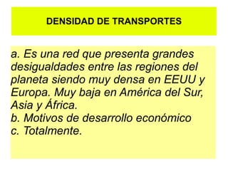 DENSIDAD DE TRANSPORTES


a. Es una red que presenta grandes
desigualdades entre las regiones del
planeta siendo muy densa en EEUU y
Europa. Muy baja en América del Sur,
Asia y África.
b. Motivos de desarrollo económico
c. Totalmente.
 