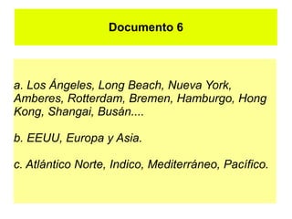 Documento 6



a. Los Ángeles, Long Beach, Nueva York,
Amberes, Rotterdam, Bremen, Hamburgo, Hong
Kong, Shangai, Busán....

b. EEUU, Europa y Asia.

c. Atlántico Norte, Indico, Mediterráneo, Pacífico.
 