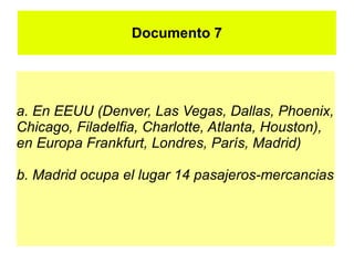Documento 7




a. En EEUU (Denver, Las Vegas, Dallas, Phoenix,
Chicago, Filadelfia, Charlotte, Atlanta, Houston),
en Europa Frankfurt, Londres, París, Madrid)

b. Madrid ocupa el lugar 14 pasajeros-mercancias
 