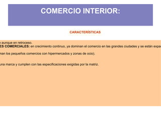 COMERCIO INTERIOR:

                                                CARACTERÍSTICAS


e aunque en retroceso.
ES COMERCIALES: en crecimiento continuo, ya dominan el comercio en las grandes ciudades y se están expan

nan los pequeños comercios con hipermercados y zonas de ocio).


una marca y cumplen con las especificaciones exigidas por la matriz.




                                                                              Prof. ISAAC BUZO SÁNCHEZ
 