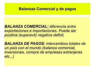 Balanzas Comercial y de pagos



BALANZA COMERCIAL: diferencia entre
exportaciones e importaciones. Puede ser
positiva (superavit) negativa deficit.

BALANZA DE PAGOS: intercambios totales de
un país con el mundo (balanza comercial,
inversiones, compra de empresas extranjeras
etc...)
 