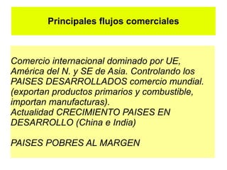 Principales flujos comerciales



Comercio internacional dominado por UE,
América del N. y SE de Asia. Controlando los
PAISES DESARROLLADOS comercio mundial.
(exportan productos primarios y combustible,
importan manufacturas).
Actualidad CRECIMIENTO PAISES EN
DESARROLLO (China e India)

PAISES POBRES AL MARGEN
 