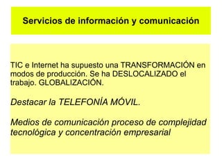 Servicios de información y comunicación



TIC e Internet ha supuesto una TRANSFORMACIÓN en
modos de producción. Se ha DESLOCALIZADO el
trabajo. GLOBALIZACIÓN.

Destacar la TELEFONÍA MÓVIL.

Medios de comunicación proceso de complejidad
tecnológica y concentración empresarial
 