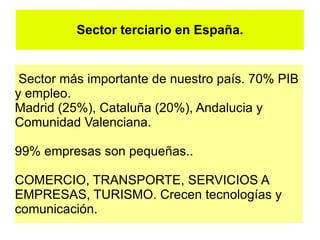 Sector terciario en España.


 Sector más importante de nuestro país. 70% PIB
y empleo.
Madrid (25%), Cataluña (20%), Andalucia y
Comunidad Valenciana.

99% empresas son pequeñas..

COMERCIO, TRANSPORTE, SERVICIOS A
EMPRESAS, TURISMO. Crecen tecnologías y
comunicación.
 