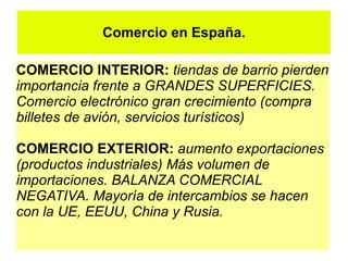 Comercio en España.

COMERCIO INTERIOR: tiendas de barrio pierden
importancia frente a GRANDES SUPERFICIES.
Comercio electrónico gran crecimiento (compra
billetes de avión, servicios turísticos)

COMERCIO EXTERIOR: aumento exportaciones
(productos industriales) Más volumen de
importaciones. BALANZA COMERCIAL
NEGATIVA. Mayoría de intercambios se hacen
con la UE, EEUU, China y Rusia.
 