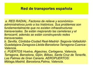 Red de transportes española


 a. RED RADIAL. Factores de relieve y económico-
administrativos junto a los históricos. Sus problemas son
fundamentalmente que no existen infraestructuras
transversales. Se están mejorando las carreteras y el
ferrocarril, además se están construyendo redes
transversales.
b. Sevilla, Córdoba-Ciudad Real-Madrid- Segovia-Valladolid-
Guadalajara-Zaragoza-Lleida-Barcelona-Tarragona-Cuenca-
Valencia.
c. PUERTOS Huelva, Algeciras, Cartagena, Valencia,
Tarragona, Barcelona, Gijón, Bilbao, Santa Cruz de Tenerife,
Las Palmas de Gran Canaria. AEROPUERTOS:
Málaga,Madrid, Barcelona,Palma, Valencia.
 