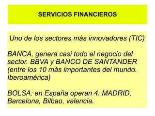SERVICIOS FINANCIEROS


Uno de los sectores más innovadores (TIC)

BANCA, genera casi todo el negocio del
sector. BBVA y BANCO DE SANTANDER
(entre los 10 más importantes del mundo.
Iberoamérica)

BOLSA: en España operan 4. MADRID,
Barcelona, Bilbao, valencia.
 